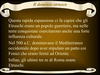 Il dominio etrusco
Questa rapida espansione ci fa capire che gli
Etruschi erano un popolo guerriero, ma nelle
terre conquistate esercitarono anche una forte
influenza culturale.
Nel 500 a.C. dominavano il Mediterraneo
occidentale dopo aver stipulato un patto coi
Fenici che erano fermi ad Oriente.
Infine, gli ultimi tre re di Roma erano
Etruschi.
 