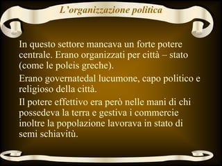 L’organizzazione politica
In questo settore mancava un forte potere
centrale. Erano organizzati per città – stato
(come le poleis greche).
Erano governatedal lucumone, capo politico e
religioso della città.
Il potere effettivo era però nelle mani di chi
possedeva la terra e gestiva i commercie
inoltre la popolazione lavorava in stato di
semi schiavitù.
 