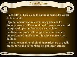 La Religione
Il concetto di base è che la natura dipende dai voleri
della divinità.
Ogni fenomeno naturale era un segnale che la
divinità inviava all’uomo, il quale doveva riuscire ad
interpretarlo per uniformarsi al suo volere.
Le divinità etrusche alle origini erano un numero
imprecisato ed anche la loro funzione non era ben
definita
Il contatto con altre religioni, in particolare di quella
greca, portò alla definizione del pantheon etrusco.
 
