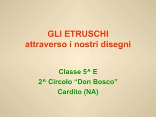 GLI ETRUSCHI attraverso i nostri disegni Classe 5^ E 2^ Circolo “Don Bosco” Cardito (NA) 