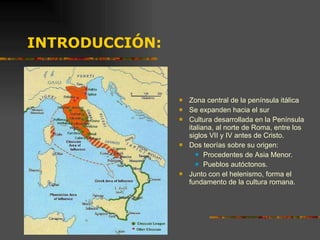 INTRODUCCIÓN: Zona central de la península itálica Se expanden hacia el sur Cultura desarrollada en la Península italiana, al norte de Roma, entre los siglos VII y IV antes de Cristo. Dos teorías sobre su origen: Procedentes de Asia Menor. Pueblos autóctonos. Junto con el helenismo, forma el fundamento de la cultura romana. 