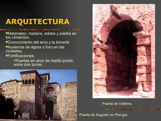 Puerta de Volterra. Materiales: madera, adobe y piedra en los cimientos. Conocimiento del arco y la bóveda Ausencia de ágora o foro en las ciudades. Fortificaciones: Puertas en arco de medio punto, entre dos torres. ARQUITECTURA Puerta de Augusto en Perugia 