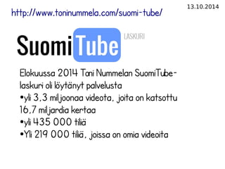 13.10.2014 
http://www.toninummela.com/suomi-tube/ 
Elokuussa 2014 Toni Nummelan SuomiTube-laskuri 
oli löytänyt palvelusta 
●yli 3,3 miljoonaa videota, joita on katsottu 
16,7 miljardia kertaa 
●yli 435 000 tiliä 
●Yli 219 000 tiliä, joissa on omia videoita 
 