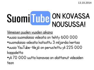 13.10.2014 
On kovassa 
nousussa! 
Viimeisen puolen vuoden aikana 
●uusia suomalaisia videoita on tehty 600 000 
●suomalaisia videoita katsottu 3 miljardia kertaa 
●uusia YouTube-tilejä on perustettu yli 225 000 
kappaletta 
●yli 70 000 uutta kanavaa on aloittanut videoiden 
teon 
 