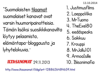 13.10.2014 
”Suomalaisten tilaamat 
suomalaiset kanavat ovat 
varsin huumoripainotteisia. 
Tämän lisäksi suosikkikanavilta 
löytyy pelaamista, 
elämäntapa-bloggausta ja 
lyhytelokuvia.” 
29.11.2013 
1. Justimusfilms 
2. LaeppaVika 
3. MrTuomo 
4. TheExel80 
5. eeddspeaks 
6. Soikkuu 
7. Krouppi 
8. MrJallu101 
9. ArmoaIsille 
10. Biisonimafia 
http://www.iltasanomat.fi/digi/art-1288626484659.html 
 