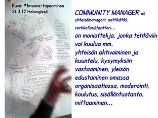 COMMUNITY MANAGER eli 
yhteisömanageri, nettikätilö, 
verkkofasilitaattori... 
on moniottelija, jonka tehtäviin 
voi kuulua mm. 
yhteisön aktivoiminen ja 
kuuntelu, kysymyksiin 
vastaaminen, yleisön 
edustaminen omassa 
organisaatiossa, moderointi, 
koulutus, sisällöntuotanto, 
mittaaminen... 
Kuva: #hrsome-tapaaminen 
31.3.12 Helsingissä 
 