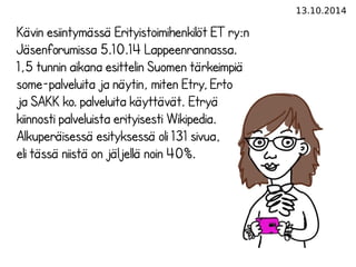 13.10.2014 
Kävin esiintymässä Erityistoimihenkilöt ET ry:n 
Jäsenforumissa 5.10.14 Lappeenrannassa. 
1,5 tunnin aikana esittelin Suomen tärkeimpiä 
some-palveluita ja näytin, miten Etry, Erto 
ja SAKK ko. palveluita käyttävät. Etryä 
kiinnosti palveluista erityisesti Wikipedia. 
Alkuperäisessä esityksessä oli 131 sivua, 
eli tässä niistä on jäljellä noin 40%. 
 