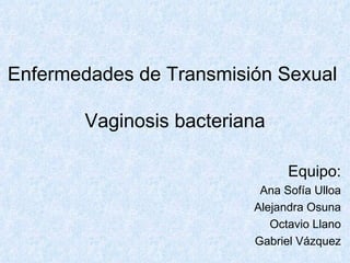 Enfermedades de Transmisión Sexual  Vaginosis bacteriana Equipo: Ana Sofía Ulloa Alejandra Osuna Octavio Llano Gabriel Vázquez 