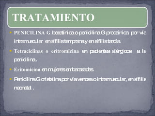 PENICILINA G  bezatínica o penicilina G procaínica  por vía intramuscular  en sífilis temprana y en sífilis tardía. Tetraciclinas o eritromicina  en pacientes alérgicos  a la penicilina . Eritomicina  en mujeres embarazadas. Penicilina G cristalina por vía venosa o intramuscular, en sífilis neonatal . TRATAMIENTO 