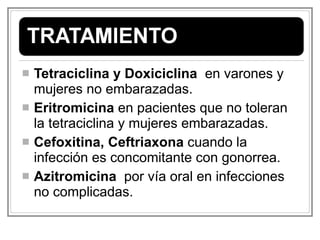 Tetraciclina y Doxiciclina   en varones y mujeres no embarazadas. Eritromicina  en pacientes que no toleran la tetraciclina y mujeres embarazadas. Cefoxitina, Ceftriaxona  cuando la infección es concomitante con gonorrea. Azitromicina   por vía oral en infecciones no complicadas. 