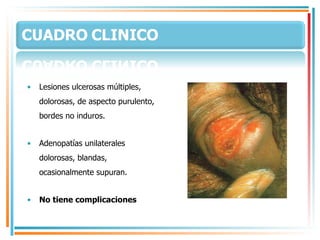 Lesiones ulcerosas múltiples, dolorosas, de aspecto purulento, bordes no induros. Adenopatías unilaterales dolorosas, blandas, ocasionalmente supuran. No tiene complicaciones  