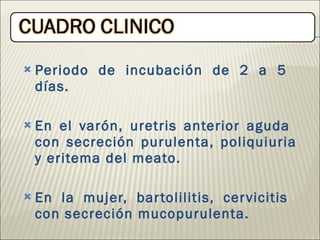 Periodo de incubación de 2 a 5  días. En el varón, uretris anterior aguda  con secreción purulenta, poliquiuria y eritema del meato. En la mujer, bartolilitis, cervicitis  con secreción mucopurulenta. 
