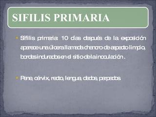Sífilis primaria: 10 días después de la exposición aparece una úlcera llamada chancro de aspecto limpio, bordes indurados en el sitio de la inoculación . Pene, cérvix, recto, lengua, dedos, parpados. SIFILIS PRIMARIA 