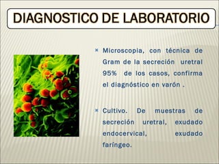Microscopia, con técnica de Gram de la secreción  uretral 95%  de los casos, confirma el diagnóstico en varón . Cultivo. De muestras de secreción uretral, exudado endocervical, exudado faríngeo. 