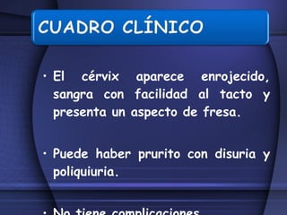 El cérvix aparece enrojecido, sangra con facilidad al tacto y presenta un aspecto de fresa. Puede haber prurito con disuria y poliquiuria. No tiene complicaciones  