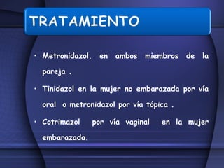 Metronidazol, en ambos miembros de la pareja . Tinidazol en la mujer no embarazada por vía oral  o metronidazol por vía tópica . Cotrimazol  por vía vaginal  en la mujer embarazada. 