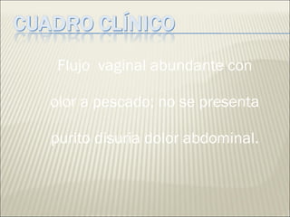 Flujo  vaginal abundante con olor a pescado; no se presenta purito disuria dolor abdominal. 