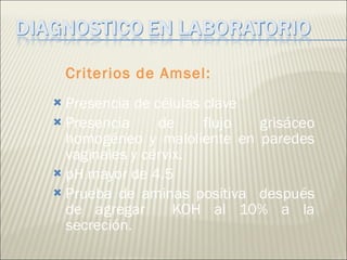 Criterios de Amsel: Presencia de células clave Presencia de flujo grisáceo homogéneo y maloliente en paredes vaginales y cérvix. pH mayor de 4.5 Prueba de aminas positiva  después de agregar  KOH al 10% a la secreción. 