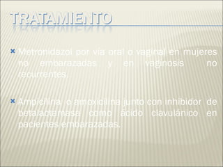 Metronidazol por vía oral o vaginal en mujeres no embarazadas y en vaginosis  no recurrentes. Ampicilina  o amoxicilina junto con inhibidor  de betalactamasa como ácido clavulánico en pacientes embarazadas.  