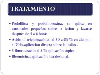 Podofilina y podofiloroxina, se aplica en cantidades pequeñas sobre la lesión y lavarse después de 4 a 6 horas . Acido di tricloroacético al 50 a 85 % en alcohol  al 70%.aplicación directa sobre la lesión . 5 fluorouracilo al 5 % aplicación tópica. Bleomicina, aplicación intralesional. 