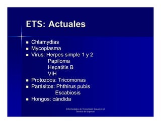 ETS: Actuales
 Chlamydias
 Mycoplasma
 Virus: Herpes simple 1 y 2
        Papiloma
        Hepatitis B
        VIH
 Protozoos: Tricomonas
 Parásitos: Phthirus pubis
           Escabiosis
 Hongos: cándida
               Enfermedades de Transmisión Sexual en el
                        Servicio de Urgencia
 
