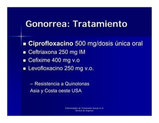 Gonorrea: Tratamiento

Ciprofloxacino 500 mg/dosis única oral
Ceftriaxona 250 mg IM
Cefixime 400 mg v.o
Levofloxacino 250 mg v.o.

– Resistencia a Quinolonas
Asia y Costa oeste USA


               Enfermedades de Transmisión Sexual en el
                        Servicio de Urgencia
 