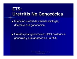 ETS:
Uretritis No Gonocócica
Infección uretral de variada etiología,
diferente a la gonocócica.


Uretritis post-gonocócica: UNG posterior a
gonorrea y que aparece en un 25%



               Enfermedades de Transmisión Sexual en el
                        Servicio de Urgencia
 
