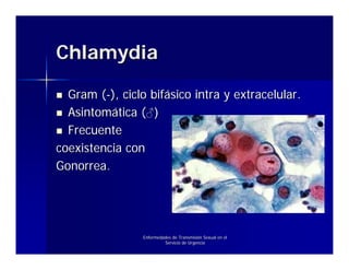 Chlamydia

  Gram (-), ciclo bifásico intra y extracelular.
  Asintomática (♂)
  Frecuente
coexistencia con
Gonorrea.




                 Enfermedades de Transmisión Sexual en el
                          Servicio de Urgencia
 