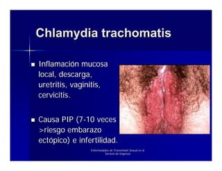 Chlamydia trachomatis

Inflamación mucosa
local, descarga,
uretritis, vaginitis,
cervicitis.


Causa PIP (7-10 veces
>riesgo embarazo
ectópico) e infertilidad.
                Enfermedades de Transmisión Sexual en el
                         Servicio de Urgencia
 