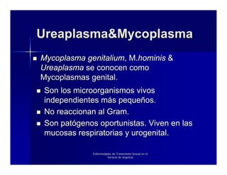 Ureaplasma&Mycoplasma
Mycoplasma genitalium, M.hominis &
Ureaplasma se conocen como
Mycoplasmas genital.
 Son los microorganismos vivos
 independientes más pequeños.
 No reaccionan al Gram.
 Son patógenos oportunistas. Viven en las
 mucosas respiratorias y urogenital.

              Enfermedades de Transmisión Sexual en el
                       Servicio de Urgencia
 