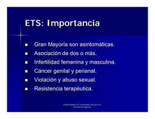 ETS: Importancia

 Gran Mayoría son asintomáticas.
 Asociación de dos o más.
 Infertilidad femenina y masculina.
 Cáncer genital y perianal.
 Violación y abuso sexual.
 Resistencia terapéutica.

             Enfermedades de Transmisión Sexual en el
                      Servicio de Urgencia
 