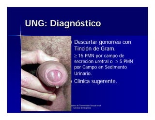 UNG: Diagnóstico

                   Descartar gonorrea con
                   Tinción de Gram.
                   ≥ 15 PMN por campo de
                   secreción uretral o ≥ 5 PMN
                   por Campo en Sedimento
                   Urinario.
                   Clínica sugerente.



        Enfermedades de Transmisión Sexual en el
                 Servicio de Urgencia
 