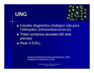 UNG

 Estudios diagnóstico etiológico sólo para
 Chlamydias (Inmunofluorescencia).
 Tratar contactos sexuales (60 días
 previos)
 Pedir V.D.R.L.



      Centers for Disease Control and Prevention: 2002
      Guidelines for treatment of STD.

                  Enfermedades de Transmisión Sexual en el
                           Servicio de Urgencia
 