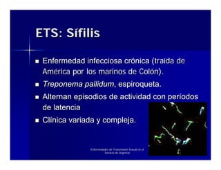 ETS: Sífilis

 Enfermedad infecciosa crónica (traída de
 América por los marinos de Colón).
 Treponema pallidum, espiroqueta.
 Alternan episodios de actividad con períodos
 de latencia
 Clínica variada y compleja.


              Enfermedades de Transmisión Sexual en el
                       Servicio de Urgencia
 