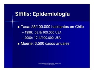 Sífilis: Epidemiología

  Tasa: 25/100.000 habitantes en Chile
  – 1990: 53.8/100.000 USA
  – 2000: 17.4/100.000 USA
  Muerte: 3.500 casos anuales




            Enfermedades de Transmisión Sexual en el
                     Servicio de Urgencia
 