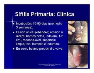 Sífilis Primaria: Clínica
Incubación: 10-90 días (promedio
3 semanas).
Lesión única: (chancro) erosión o
úlcera, bordes netos, indolora, 1-2
cm., redondo-oval, superficie
limpia, lisa, húmeda e indurada.
En surco balano prepucial o vulva.



                Enfermedades de Transmisión Sexual en el
                         Servicio de Urgencia
 