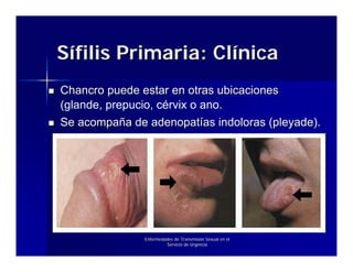 Sífilis Primaria: Clínica
Chancro puede estar en otras ubicaciones
(glande, prepucio, cérvix o ano.
Se acompaña de adenopatías indoloras (pleyade).




               Enfermedades de Transmisión Sexual en el
                        Servicio de Urgencia
 