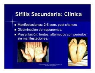 Sífilis Secundaria: Clínica
Manifestaciones: 2-8 sem. post chancro
Diseminación de treponemas.
Presentación: brotes, alternados con períodos
sin manifestaciones.




             Enfermedades de Transmisión Sexual en el
                      Servicio de Urgencia
 