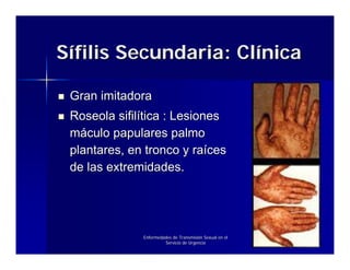 Sífilis Secundaria: Clínica

 Gran imitadora
 Roseola sifilítica : Lesiones
 máculo papulares palmo
 plantares, en tronco y raíces
 de las extremidades.




              Enfermedades de Transmisión Sexual en el
                       Servicio de Urgencia
 