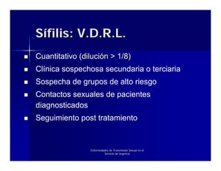 Sífilis: V.D.R.L.
Cuantitativo (dilución > 1/8)
Clínica sospechosa secundaria o terciaria
Sospecha de grupos de alto riesgo
Contactos sexuales de pacientes
diagnosticados
Seguimiento post tratamiento


                Enfermedades de Transmisión Sexual en el
                         Servicio de Urgencia
 