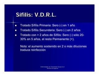 Sífilis: V.D.R.L.
 Tratado Sífilis Primaria: Sero (-) en 1 año
 Tratado Sífilis Secundaria: Sero (-) en 2 años
 Tratado con > 2 años de Sífilis: Sero (-) sólo 20-
 30% en 5 años, el resto Permanente (+).

 Nota: el aumento sostenido en 2 o más diluciones
 traduce reinfección




                 Enfermedades de Transmisión Sexual en el
                          Servicio de Urgencia
 
