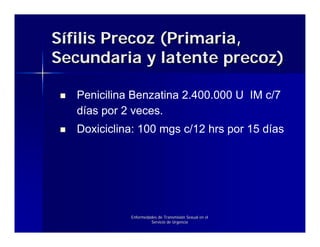 Sífilis Precoz (Primaria,
Secundaria y latente precoz)

   Penicilina Benzatina 2.400.000 U IM c/7
   días por 2 veces.
   Doxiciclina: 100 mgs c/12 hrs por 15 días




             Enfermedades de Transmisión Sexual en el
                      Servicio de Urgencia
 