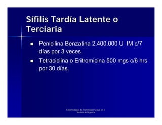 Sífilis Tardía Latente o
Terciaria
   Penicilina Benzatina 2.400.000 U IM c/7
   días por 3 veces.
   Tetraciclina o Eritromicina 500 mgs c/6 hrs
   por 30 días.




             Enfermedades de Transmisión Sexual en el
                      Servicio de Urgencia
 
