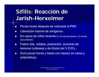 Sífilis: Reacción de
Jarish-Herxeimer
 Pocas horas después de colocada la PNC
 Liberación masiva de antígenos.
 En casos de sífilis reciente (½ de las primarias y ¾ de las
 secundarias)

 Fiebre alta, cefalea, postración, aumento de
 lesiones cutáneas y de títulos del V.D.R.L.
 Dura pocas horas y basta con reposo en cama y
 antipiréticos.


                   Enfermedades de Transmisión Sexual en el
                            Servicio de Urgencia
 