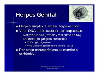 Herpes Genital
 Herpes simplex, Familia Herpesviridae
 Virus DNA doble cadena, con capacidad:
 – Neurovirulencia (invadir y replicarse en SN)
 – Latencia (en ganglios nerviosos)
      VHS-1 glio trigeminal
      VHS-2 raices ganglionares sacras (S2-S5)
 Por estas características se mantiene
 endémico.


                 Enfermedades de Transmisión Sexual en el
                          Servicio de Urgencia
 