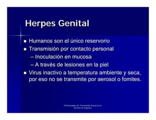 Herpes Genital
Humanos son el único reservorio
Transmisión por contacto personal
 – Inoculación en mucosa
 – A través de lesiones en la piel
Virus inactivo a temperatura ambiente y seca,
por eso no se transmite por aerosol o fomites.



              Enfermedades de Transmisión Sexual en el
                       Servicio de Urgencia
 