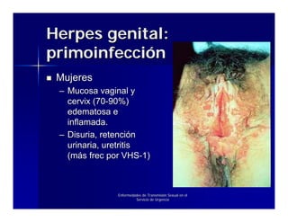 Herpes genital:
primoinfección
 Mujeres
 – Mucosa vaginal y
   cervix (70-90%)
   edematosa e
   inflamada.
 – Disuria, retención
   urinaria, uretritis
   (más frec por VHS-1)



               Enfermedades de Transmisión Sexual en el
                        Servicio de Urgencia
 