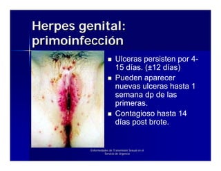 Herpes genital:
primoinfección
                           Ulceras persisten por 4-
                           15 días. (±12 días)
                           Pueden aparecer
                           nuevas ulceras hasta 1
                           semana dp de las
                           primeras.
                           Contagioso hasta 14
                           días post brote.


         Enfermedades de Transmisión Sexual en el
                  Servicio de Urgencia
 
