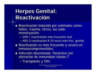 Herpes Genital:
Reactivación
 Reactivación inducida por estímulos como:
 fiebre, trauma, stress, luz solar,
 menstruación.
 – VHS-1 reactivación más frecuente oral.
 – HSV-2 reactivación 8-10 veces más frec. genital.
 Reactivación es más frecuente y severa en
 inmunocomprometidos.
 Infección diseminada: Pacientes con
 alteración de inmunidad células-T
  – Transplante y VIH.
                Enfermedades de Transmisión Sexual en el
                         Servicio de Urgencia
 