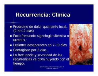 Recurrencia: Clínica

Prodromo de dolor quemante local,
(2 hrs-2 días)
Poco frecuente signología sitémica o
uretritis.
Lesiones desaparecen en 7-10 días.
Contagioso por 5 días.
La frecuencia y severidad de las
recurrencias va disminuyendo con el
tiempo.
                 Enfermedades de Transmisión Sexual en el
                          Servicio de Urgencia
 
